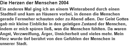 Die Herzen der Menschen 2004 Ein anderes Mal ging ich an einem Winterabend durch einen Stadtteil und kam an Häusern vorbei, in denen die Menschen gerade Fernseher schauten oder zu Abend aßen. Der Geist Gottes gab mir kleine Einblicke in den geistigen Zustand der Menschen, indem er mich spüren ließ, was die Menschen fühlten. Da waren Angst, Verzweiflung, Ärger, Unsicherheit und vieles mehr. Mein Herz wurde tief berührt von den Gefühlen der Menschen in unserer Stadt.