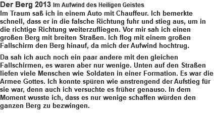 Der Berg 2013 Im Aufwind des Heiligen Geistes Im Traum saß ich in einem Auto mit Chauffeur. Ich bemerkte schnell, dass er in die falsche Richtung fuhr und stieg aus, um in die richtige Richtung weiterzufliegen. Vor mir sah ich einen großen Berg mit breiten Straßen. Ich flog mit einem großen Fallschirm den Berg hinauf, da mich der Aufwind hochtrug. Da sah ich auch noch ein paar andere mit den gleichen Fallschirmen, es waren aber nur wenige. Unten auf den Straßen liefen viele Menschen wie Soldaten in einer Formation. Es war die Armee Gottes. Ich konnte spüren wie anstrengend der Aufstieg für sie war, denn auch ich versuchte es früher genauso. In dem Moment wusste ich, dass es nur wenige schaffen würden den ganzen Berg zu bezwingen. 